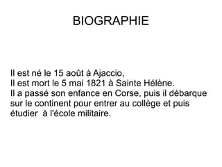 BIOGRAPHIE
Il est né le 15 août à Ajaccio,
Il est mort le 5 mai 1821 à Sainte Hélène.
Il a passé son enfance en Corse, puis il débarque
sur le continent pour entrer au collège et puis
étudier à l'école militaire.
 