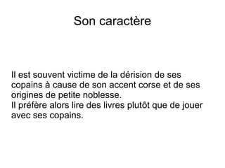 Son caractère
Il est souvent victime de la dérision de ses
copains à cause de son accent corse et de ses
origines de petite noblesse.
Il préfère alors lire des livres plutôt que de jouer
avec ses copains.
 