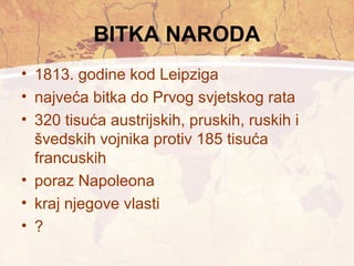 BITKA NARODA 
• 1813. godine kod Leipziga 
• najveća bitka do Prvog svjetskog rata 
• 320 tisuća austrijskih, pruskih, ruskih i 
švedskih vojnika protiv 185 tisuća 
francuskih 
• poraz Napoleona 
• kraj njegove vlasti 
• ? 
 