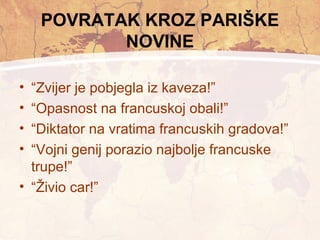 POVRATAK KROZ PARIŠKE 
NOVINE 
• “Zvijer je pobjegla iz kaveza!” 
• “Opasnost na francuskoj obali!” 
• “Diktator na vratima francuskih gradova!” 
• “Vojni genij porazio najbolje francuske 
trupe!” 
• “Živio car!” 
 