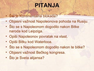 PITANJA 
• Što je Kontinentalna blokada? 
• Objasni važnost Napoleonova pohoda na Rusiju. 
• Što se s Napoleonom dogodilo nakon Bitke 
naroda kod Leipziga. 
• Opiši Napoleonov povratak na vlast. 
• Opiši Bitku kod Waterlooa. 
• Što se s Napoleonom dogodilo nakon te bitke? 
• Objasni važnost Bečkog kongresa. 
• Što je Sveta alijansa? 
