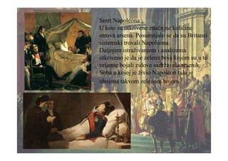 Smrt Napoleona :
U kosi su otkrivene značajne količine
otrova arsena. Posumnjalo se da su Britanci
sistemski trovali Napoléona.
Daljnjim istraživanjem i analizama
otkriveno je da je zelena boja kojom su u to
vrijeme bojali zidove sadržavala arsenik.
Soba u kojoj je živio Napoléon bila je
obojana takvom zelenom bojom.
 