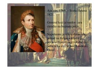 Ajaccio, 1769. – Sveta Helena
1821.
General koji je naslov cara
zaradio na bojnom polju.
Napoleonu je slavu donio vojni
pohod na Italiju u kojem je
porazio Austrijance i dobar dio
poluotoka stavio pod francuski
nazor.
 