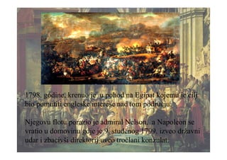 1798. godine, krenuo je u pohod na Egipat kojemu je cilj
bio pomutiti engleske interese nad tom području.
Njegovu flotu porazio je admiral Nelson, a Napoleon se
vratio u domovinu gdje je 9. studenog 1799. izveo državni
udar i zbacivši direktorij uveo tročlani konzulat.
 