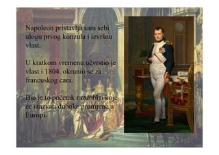 Napoleon pristavlja sam sebi
ulogu prvog konzula i izvršnu
vlast.
U kratkom vremenu učvrstio je
vlast i 1804. okrunio se za
francuskog cara.
Bio je to početak razdoblja koje
će izazvati duboke promjene u
Europi.
 