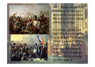 1812. Rusija zahtjeva od
Napoleona da ukine sve
ekonomska ograničenja.
Bio je to početak vojnog
pohoda na Rusiju.
S vojskom od milijuna
ljudi Napoleon se uputio
na osvajanje. Ulaskom u
Moskvu kao pobjednik
zatiče napušteni grad u
plamenu. Pod teretom
Ruske zime i manjkom
zaliha vraća se sa samo
18.000 vojnika.
 