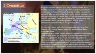 2-Conquistas
Napoleón convirtió a Francia en la mayor potencia militar de su
tiempo. Bajo su mando, Francia logró hacerse con un gran imperio
europeo. Para ello se enfrentó a lo largo del tiempo a casi todos los
países de la Europa continental, de los cuales los más poderosos eran
el Imperio Austríaco, el Imperio Ruso y Prusia. Pero su mayor enemigo
siempre fue el Reino Unido (para entendernos, Gran Bretaña), que
dominaba los mares gracias a su poderosa flota de guerra.
El Imperio Francés se dividía en tres grandes partes.
En el centro estaban los territorios incorporados directamente a
Francia, entre los que llegaron a estar los actuales Países Bajos,
Cataluña o Roma.
Luego estaban los reinos vasallos de Francia, territorios conquistados
por Napoleón en los que este ponía a un rey nombrado entre sus
familiares o generales de confianza. Entre ellos estuvo España.
Finalmente estaban los estados dependientes de Francia, estados
aliados teóricamente independientes. Todos estos estados vasallos y
dependientes obedecían en la práctica a Napoleón. Algunos incluso
los había creado él, como el Reino de Italia o la Confederación del Rin.
 