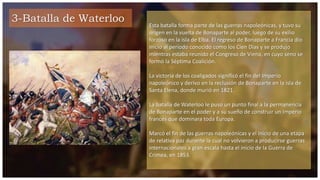 3-Batalla de Waterloo
Esta batalla forma parte de las guerras napoleónicas, y tuvo su
origen en la vuelta de Bonaparte al poder, luego de su exilio
forzoso en la isla de Elba. El regreso de Bonaparte a Francia dio
inicio al período conocido como los Cien Días y se produjo
mientras estaba reunido el Congreso de Viena, en cuyo seno se
formó la Séptima Coalición.
La victoria de los coaligados significó el fin del Imperio
napoleónico y derivo en la reclusión de Bonaparte en la isla de
Santa Elena, donde murió en 1821.
La batalla de Waterloo le puso un punto final a la permanencia
de Bonaparte en el poder y a su sueño de construir un Imperio
francés que dominara toda Europa.
Marcó el fin de las guerras napoleónicas y el inicio de una etapa
de relativa paz durante la cual no volvieron a producirse guerras
internacionales a gran escala hasta el inicio de la Guerra de
Crimea, en 1853.
 