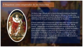 4-Napoleon como emperador de los franceses
Un título y cargo utilizado por la Casa de Bonaparte desde que Napoleón
fue proclamado Emperador el 18 de mayo de 1804 por el Senado y fue
coronado Emperador de Francia el 2 de diciembre de 1804 en la catedral de
Notre-Dame de París , en París, con la Corona. de Napoleón .
El título enfatizaba que el emperador gobernaba sobre "el pueblo francés"
(la nación) y no sobre Francia (el estado). La vieja fórmula de " Rey de
Francia " indicaba que el rey poseía Francia como posesión personal. El
nuevo término indicó una monarquía constitucional . El título fue creado a
propósito para preservar la apariencia de la República Francesa y para
mostrar que después de la Revolución Francesa , el sistema feudal fue
abandonado y se creó un estado-nación , con ciudadanos iguales como
súbditos de su emperador. (Después del 1 de enero de 1809, el estado se
denominó oficialmente Imperio francés.)
 