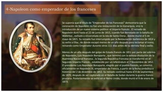 4-Napoleon como emperador de los franceses
Se suponía que el título de "Emperador de los franceses" demostraría que la
coronación de Napoleón no fue una restauración de la monarquía, sino la
introducción de un nuevo sistema político: el Imperio francés . El reinado de
Napoleón duró hasta el 22 de junio de 1815, cuando fue derrotado en la batalla de
Waterloo , exiliado y encarcelado en la isla de Santa Elena , donde murió el 5 de
mayo de 1821. Su reinado fue interrumpido por la Restauración borbónica de 1814 y
su exilio a Elba , de donde escapó menos de un año después para reclamar el trono,
reinando como Emperador durante otros 111 días antes de su derrota final y exilio.
Menos de un año después del golpe de Estado francés de 1851 por parte del sobrino
de Napoleón, Luis Napoleón Bonaparte , que terminó con la exitosa disolución de la
Asamblea Nacional francesa , la Segunda República Francesa se transformó en el
Segundo Imperio Francés , establecido por un referéndum el 7 Noviembre de 1852.
El presidente Luis Napoleón Bonaparte, elegido por el pueblo francés, se convirtió
oficialmente en Napoleón III, emperador de Francia, a partir de la fecha simbólica e
histórica del 2 de diciembre de 1852. Su reinado continuó hasta el 4 de septiembre
de 1870, después de ser capturado en el Batalla de Sedan durante la guerra franco-
prusiana. Posteriormente se exilió en el Reino Unido, donde murió el 9 de enero de
1873.
 