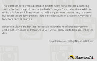 This report has been prepared based on the data pulled from Facebook advertising
system. We have analyzed users deﬁned with “Instagram” interests criteria. While we
realize this does not fully represent the real Instagram users data and may be sqewed
by Facebook users demographics, there is no other source of data currently available
to perform such an analysis.
However, in view of the fact that Facebook is integrating its advertising system to
enable self service ads on Instagram as well, we feel pretty comfortable presenting the
data.
Greg Berezowski, CEO @ NapoleonCat.com
 