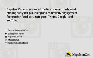 fb.com/NapoleonCatCom
@NapoleonCatCom
NapoleonCatCom
+NapoleonCat
hello@napoleoncat.com
NapoleonCat.com is a social media marketing dashboard
offering analytics, publishing and community engagement
features for Facebook, Instagram, Twitter, Google+ and
YouTube.
 