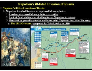 Napoleon's ill-fated Invasion of Russia
I. Napoleon's ill-fated invasion of Russia.
A. Napoleon invaded Russia and captured Moscow, but…
1. Russians destroyed Moscow before retreating.
2. Lack of food, shelter, and clothing forced Napoleon to retreat.
3. Harassed by guerrilla attacks and bitter cold, Napoleon lost 3/4 of his army
a. The 1812 Overture, composed by Tchaikovsky in 1880.
 
