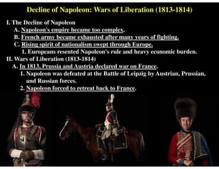 Decline of Napoleon: Wars of Liberation (1813-1814)
I. The Decline of Napoleon
A. Napoleon's empire became too complex.
B. French army became exhausted after many years of fighting.
C. Rising spirit of nationalism swept through Europe.
1. Europeans resented Napoleon's rule and heavy economic burden.
II. Wars of Liberation (1813-1814)
A. In 1813, Prussia and Austria declared war on France.
1. Napoleon was defeated at the Battle of Leipzig by Austrian, Prussian,
and Russian forces.
2. Napoleon forced to retreat back to France.
 