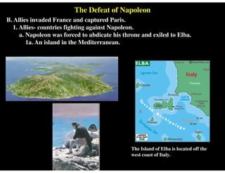 The Defeat of Napoleon
B. Allies invaded France and captured Paris.
1. Allies- countries fighting against Napoleon.
a. Napoleon was forced to abdicate his throne and exiled to Elba.
1a. An island in the Mediterranean.
The Island of Elba is located off the
west coast of Italy.
 