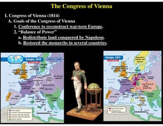 The Congress of Vienna
I. Congress of Vienna (1814)
A. Goals of the Congress of Vienna
1. Conference to reconstruct war-torn Europe.
2. “Balance of Power”
a. Redistribute land conquered by Napoleon.
b. Restored the monarchs in several countries.
 