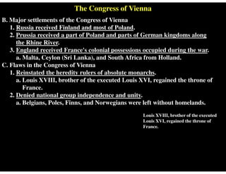 The Congress of Vienna
B. Major settlements of the Congress of Vienna
1. Russia received Finland and most of Poland.
2. Prussia received a part of Poland and parts of German kingdoms along
the Rhine River.
3. England received France's colonial possessions occupied during the war.
a. Malta, Ceylon (Sri Lanka), and South Africa from Holland.
C. Flaws in the Congress of Vienna
1. Reinstated the heredity rulers of absolute monarchs.
a. Louis XVIII, brother of the executed Louis XVI, regained the throne of
France.
2. Denied national group independence and unity.
a. Belgians, Poles, Finns, and Norwegians were left without homelands.
Louis XVIII, brother of the executed
Louis XVI, regained the throne of
France.
 