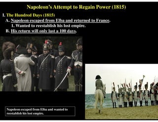 Napoleon’s Attempt to Regain Power (1815)
I. The Hundred Days (1815)
A. Napoleon escaped from Elba and returned to France.
1. Wanted to reestablish his lost empire.
B. His return will only last a 100 days.
Napoleon escaped from Elba and wanted to
reestablish his lost empire.
 