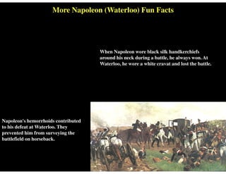 More Napoleon (Waterloo) Fun Facts
When Napoleon wore black silk handkerchiefs
around his neck during a battle, he always won. At
Waterloo, he wore a white cravat and lost the battle.
Napoleon's hemorrhoids contributed
to his defeat at Waterloo. They
prevented him from surveying the
battlefield on horseback.
 