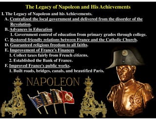 The Legacy of Napoleon and His Achievements
I. The Legacy of Napoleon and his Achievements.
A. Centralized the local government and delivered from the disorder of the
Revolution.
B. Advances in Education
1. Government control of education from primary grades through college.
C. Restored friendly relations between France and the Catholic Church.
D. Guaranteed religious freedom to all faiths.
E. Improvement of France's Finances
1. Collect taxes fairly from French citizens.
2. Established the Bank of France.
F. Improved France's public works.
1. Built roads, bridges, canals, and beautified Paris.
 