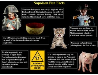 Napoleon Fun Facts
Napoleon suffered from
ailurophobe, the fear of cats.
One of Napoleon's drinking cups was made from
the skull of the famous Italian adventurer
Cagliostro.
Napoleon was not born in
France. He was born on the
Mediterranean island of
Corsica of Italian parents.
It is still illegal to this day for
anyone to name a pig Napoleon
in France. For this reason, if you
read the book Animal Farm in
French, the pig will be named
Cesar instead of Napoleon.
Napoleon Bonaparte was always depicted with
his hand inside his jacket because he suffered
from “chronic nervous itching” and often
scratched his stomach sores until they bled.
He also apparently was
terrified of open doors.
Anybody entering the room
had to squeeze through a
barely adequate opening and
then close the door
immediately.
 