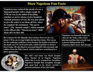 More Napoleon Fun Facts
He is famous for his allegedly short stature; however, he was
about 1.70 m, an average height during those times. The reason
for the confusion could have been because the height recorded on
his death was 5 ft 2 in French units, which translates to about 5
foot 6 today. He also liked to surround himself with extremely tall
soldiers from the Elite Guard, which could have contributed to a
short appearance.
Napoleon once ordered the death of over a
thousand people with a single cough. In
1799, he was in the midst of deciding
whether or not to release twelve hundred
Turkish prisoners of war. He was just about
to give the order to set them all free, when
he coughed. He exclaimed, "Ma sacree
toux!" (My darned cough!), which sounded
to his officers like "Massacrez tous!" (Kill
them all!) So they did.
Napoleon was famously beaten in
chess by the Turk, a fake chess-
playing machine that actually had
a person hiding inside of it.
Napoleon didn't know that though.
His wife's real name was Marie Josephe
Rose Tascher de la Pagerie. Napoleon
didn't like it so he renamed her Josephine.
Napoleon thought that Josephine brought
him good luck so he always carried a
portrait miniature of her into battle.
 