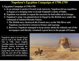 Napoleon’s Egyptian Campaign of 1798-1799
Napoleon's plan to invade Egypt
met its end at the Battle of the
Nile in 1798, where English
warships under the command of
Horatio Nelson destroyed the
French fleet. It was while in
Egypt that some French soldiers
shot the nose off of the Sphinx
with cannons for target practice.
I. Egyptian Campaign of 1798-1799
A. In an attempt to protect French trade interests, Napoleon led an expedition
to Egypt as a steeping stone to invade England's colony of India.
B. Napoleon was unable to repeat the successes he had achieved in Europe.
C. Napoleon’s army was pinned down in Egypt by the British navy under the
command of Admiral Horatio Nelson.
1. The British navy destroyed the French navy on the Nile River and
Napoleon was forced to retreat to France and regroup.
2. However, Napoleon managed to keep stories about his setbacks out of the
newspapers and thereby remained a great hero to the people of France.
 