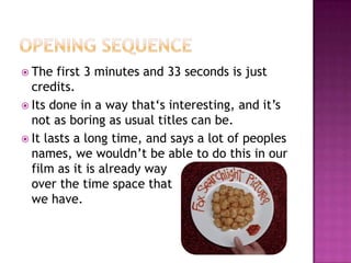 Opening SequenceThe first 3 minutes and 33 seconds is just credits.Its done in a way that‘s interesting, and it’s not as boring as usual titles can be.It lasts a long time, and says a lot of peoples names, we wouldn’t be able to do this in our film as it is already way 			  over the time space that			   we have.