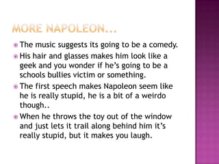 More napoleon...The music suggests its going to be a comedy.His hair and glasses makes him look like a geek and you wonder if he’s going to be a schools bullies victim or something.The first speech makes Napoleon seem like he is really stupid, he is a bit of a weirdo though..When he throws the toy out of the window and just lets it trail along behind him it’s really stupid, but it makes you laugh.