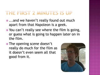 The first 2 minutes is up...and we haven’t really found out much apart from that Napoleon is a geek.You can’t really see where the film is going, or guess what is going to happen later on in the film.The opening scene doesn’t			   really do much for the film as		     it doesn’t even seem all that		         good from it. 