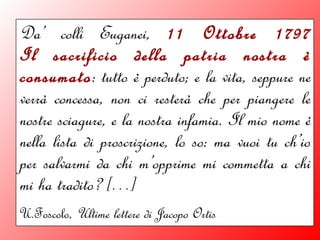 Da’ colli Euganei, 11 Ottobre 1797
Il sacrificio della patria nostra è
consumato: tutto è perduto; e la vita, seppure ne
verrà concessa, non ci resterà che per piangere le
nostre sciagure, e la nostra infamia. Il mio nome è
nella lista di proscrizione, lo so: ma vuoi tu ch’io
per salvarmi da chi m’opprime mi commetta a chi
mi ha tradito? […]
U.Foscolo, Ultime lettere di Jacopo Ortis
 