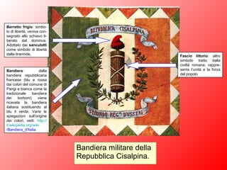 Bandiera militare della
Repubblica Cisalpina.
Berretto frigio: simbo-
lo di libertà, veniva con-
segnato allo schiavo li-
berato dal dominus.
Adottato dai sanculotti
come simbolo di libertà
dalla tirannide, Fascio littorio: altro
simbolo tratto dalla
civiltà romana, rappre-
senta l’unità e la forza
del popolo
Bandiera: dalla
bandiera repubblicana
francese (blu e rossa
dai colori del comune di
Parigi e bianca come la
tradizionale bandiera
dei borboni) viene
ricavata la bandiera
italiana sostituendo al
blu il verde. Varie le
spiegazioni sull’origine
dei colori, vedi: http://
it.wikipedia.org/wiki
/Bandiera_d'Italia
 