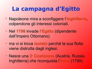 La campagna d’Egitto
• Napoleone mira a sconfiggere l’Inghilterra,
colpendone gli interessi coloniali.
• Nel 1798 invade l’Egitto (dipendente
dall’Impero Ottomano)
• ma vi si trova isolato perché la sua flotta
viene distrutta dagli inglesi.
• Nasce una 2a
Coalizione (Austria, Russia,
Inghilterra) che riconquista l’Italia (1799).
 