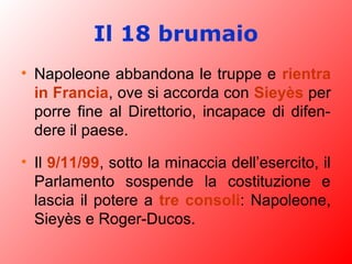 Il 18 brumaio
• Napoleone abbandona le truppe e rientra
in Francia, ove si accorda con Sieyès per
porre fine al Direttorio, incapace di difen-
dere il paese.
• Il 9/11/99, sotto la minaccia dell’esercito, il
Parlamento sospende la costituzione e
lascia il potere a tre consoli: Napoleone,
Sieyès e Roger-Ducos.
 