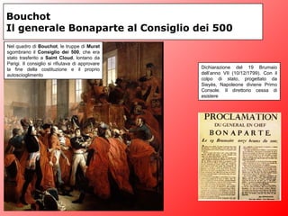 Bouchot
Il generale Bonaparte al Consiglio dei 500
Dichiarazione del 19 Brumaio
dell’anno VII (10/12/1799). Con il
colpo di stato, progettato da
Sieyès, Napoleone diviene Primo
Console. Il direttorio cessa di
esistere
Nel quadro di Bouchot, le truppe di Murat
sgombrano il Consiglio dei 500, che era
stato trasferito a Saint Cloud, lontano da
Parigi. Il consiglio si rifiutava di approvare
la fine della costituzione e il proprio
autoscioglimento
 