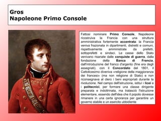 Gros
Napoleone Primo Console
Fattosi nominare Primo Console, Napoleone
ricostruiva la Francia con una struttura
amministrativa fortemente accentrata: la Francia
veniva frazionata in dipartimenti, distretti e comuni,
rispettivamente amministrate da prefetti,
sottoprefetti e sindaci. Le casse dello Stato
venivano risanate dalle conquiste di guerra, dalla
fondazione della Banca di Francia,
dall'introduzione del franco d'argento (fine era degli
assegnati). con il Concordato del 1801, il
Cattolicesimo diveniva «religione della maggioranza
dei francesi» (ma non religione di Stato) e non
riconsegnava al clero i beni espropriati durante la
rivoluzione. Nel campo dell'istruzione, istituì i licei e
i politecnici, per formare una classe dirigente
preparata e indottrinata, ma tralasciò l'istruzione
elementare, essendo dell'idea che il popolo dovesse
rimanere in una certa ignoranza per garantire un
governo stabile e un esercito ubbidiente
 