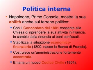 Politica interna
• Napoleone, Primo Console, mostra la sua
abilità anche sul terreno politico:
 Con il Concordato del 1801 consente alla
Chiesa di riprendere la sua attività in Francia,
in cambio della rinuncia ai beni confiscati.
 Stabilizza la situazione economico-
finanziaria (1800: nasce la Banca di Francia).
 Costruisce un’amministrazione fortemente
accentrata.
 Emana un nuovo Codice Civile (1804).
 