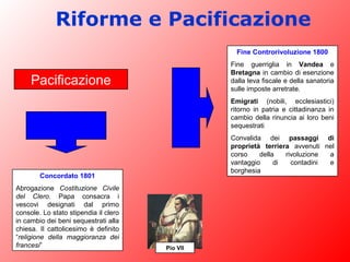 Riforme e Pacificazione
Concordato 1801
Abrogazione Costituzione Civile
del Clero. Papa consacra i
vescovi designati dal primo
console. Lo stato stipendia il clero
in cambio dei beni sequestrati alla
chiesa. Il cattolicesimo è definito
“religione della maggioranza dei
francesi”
Fine Controrivoluzione 1800
Fine guerriglia in Vandea e
Bretagna in cambio di esenzione
dalla leva fiscale e della sanatoria
sulle imposte arretrate.
Emigrati (nobili, ecclesiastici)
ritorno in patria e cittadinanza in
cambio della rinuncia ai loro beni
sequestrati
Convalida dei passaggi di
proprietà terriera avvenuti nel
corso della rivoluzione a
vantaggio di contadini e
borghesia
Pacificazione
Pio VII
 