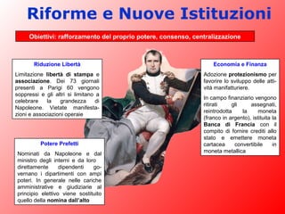 Riforme e Nuove Istituzioni
Obiettivi: rafforzamento del proprio potere, consenso, centralizzazione
Riduzione Libertà
Limitazione libertà di stampa e
associazione. Dei 73 giornali
presenti a Parigi 60 vengono
soppressi e gli altri si limitano a
celebrare la grandezza di
Napoleone. Vietate manifesta-
zioni e associazioni operaie
Potere Prefetti
Nominati da Napoleone e dal
ministro degli interni e da loro
direttamente dipendenti go-
vernano i dipartimenti con ampi
poteri. In generale nelle cariche
amministrative e giudiziarie al
principio elettivo viene sostituito
quello della nomina dall’alto
Economia e Finanza
Adozione protezionismo per
favorire lo sviluppo delle atti-
vità manifatturiere.
In campo finanziario vengono
ritirati gli assegnati,
reintrodotta la moneta
(franco in argento), istituita la
Banca di Francia con il
compito di fornire crediti allo
stato e emettere moneta
cartacea convertibile in
moneta metallica
 