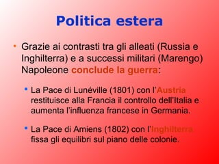 Politica estera
• Grazie ai contrasti tra gli alleati (Russia e
Inghilterra) e a successi militari (Marengo)
Napoleone conclude la guerra:
 La Pace di Lunéville (1801) con l’Austria
restituisce alla Francia il controllo dell’Italia e
aumenta l’influenza francese in Germania.
 La Pace di Amiens (1802) con l’Inghilterra
fissa gli equilibri sul piano delle colonie.
 