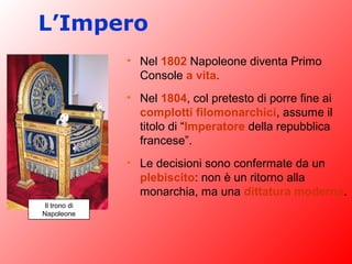 L’Impero
• Nel 1802 Napoleone diventa Primo
Console a vita.
• Nel 1804, col pretesto di porre fine ai
complotti filomonarchici, assume il
titolo di “Imperatore della repubblica
francese”.
• Le decisioni sono confermate da un
plebiscito: non è un ritorno alla
monarchia, ma una dittatura moderna.
Il trono di
Napoleone
 