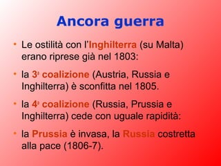 Ancora guerra
• Le ostilità con l’Inghilterra (su Malta)
erano riprese già nel 1803:
• la 3a
coalizione (Austria, Russia e
Inghilterra) è sconfitta nel 1805.
• la 4a
coalizione (Russia, Prussia e
Inghilterra) cede con uguale rapidità:
• la Prussia è invasa, la Russia costretta
alla pace (1806-7).
 