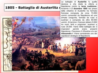1805 - Battaglia di Austerlitz o dei 3 Imperatori
La battaglia di Austerlitz fu quella
decisiva e che diede la vittoria a
Napoleone contro la terza coalizione.
Avvenne il 2 dicembre 1805 nei pressi
della cittadina di Austerlitz tra l'armata
francese composta da circa 73.000
uomini comandati da Napoleone ed una
armata congiunta, formata da russi e
austriaci e composta da oltre 80.000
uomini. Al termine i francesi ebbero 9.000
tra morti, feriti e prigionieri, austriaci e
russi 25.000. Viene detta battaglia dei 3
imperatori perchè erano presenti
Napoleone, Francesco II d'Austria e lo zar
Alessandro I. Viene considerata uno dei
capolavori strategici di Napoleone
 
