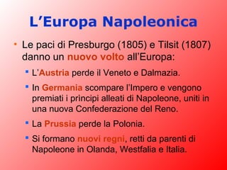 L’Europa Napoleonica
• Le paci di Presburgo (1805) e Tilsit (1807)
danno un nuovo volto all’Europa:
 L’Austria perde il Veneto e Dalmazia.
 In Germania scompare l’Impero e vengono
premiati i prìncipi alleati di Napoleone, uniti in
una nuova Confederazione del Reno.
 La Prussia perde la Polonia.
 Si formano nuovi regni, retti da parenti di
Napoleone in Olanda, Westfalia e Italia.
 