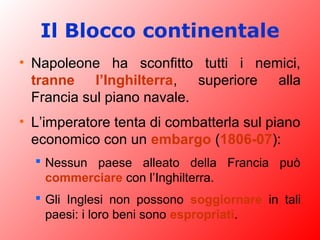 Il Blocco continentale
• Napoleone ha sconfitto tutti i nemici,
tranne l’Inghilterra, superiore alla
Francia sul piano navale.
• L’imperatore tenta di combatterla sul piano
economico con un embargo (1806-07):
 Nessun paese alleato della Francia può
commerciare con l’Inghilterra.
 Gli Inglesi non possono soggiornare in tali
paesi: i loro beni sono espropriati.
 