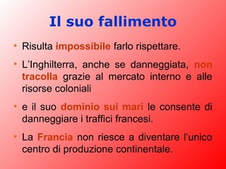 Il suo fallimento
• Risulta impossibile farlo rispettare.
• L’Inghilterra, anche se danneggiata, non
tracolla grazie al mercato interno e alle
risorse coloniali
• e il suo dominio sui mari le consente di
danneggiare i traffici francesi.
• La Francia non riesce a diventare l’unico
centro di produzione continentale.
 