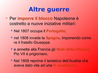 Altre guerre
• Per imporre il blocco Napoleone è
costretto a nuove iniziative militari:
 Nel 1807 occupa il Portogallo;
 nel 1808 invade la Spagna, imponendo come
re il fratello Giuseppe
 e annette alla Francia gli Stati della Chiesa:
Pio VII è prigioniero.
 Nel 1809 reprime il tentativo dell’Austria che
aveva dato vita ad una 5a
coalizione.
 