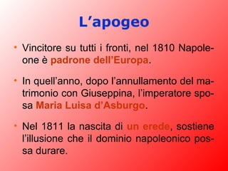 L’apogeo
• Vincitore su tutti i fronti, nel 1810 Napole-
one è padrone dell’Europa.
• In quell’anno, dopo l’annullamento del ma-
trimonio con Giuseppina, l’imperatore spo-
sa Maria Luisa d’Asburgo.
• Nel 1811 la nascita di un erede, sostiene
l’illusione che il dominio napoleonico pos-
sa durare.
 