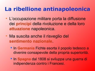 La ribellione antinapoleonica
• L’occupazione militare porta la diffusione
dei principi della rivoluzione e della loro
attuazione napoleonica.
• Ma suscita anche il risveglio del
sentimento nazionale.
 In Germania Fichte esorta il popolo tedesco a
divenire consapevole della propria superiorità.
 In Spagna dal 1808 si sviluppa una guerra di
indipendenza contro i Francesi.
 