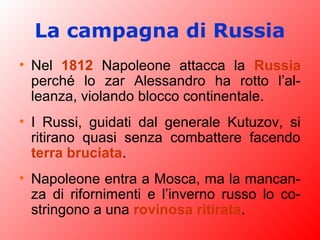 La campagna di Russia
• Nel 1812 Napoleone attacca la Russia
perché lo zar Alessandro ha rotto l’al-
leanza, violando blocco continentale.
• I Russi, guidati dal generale Kutuzov, si
ritirano quasi senza combattere facendo
terra bruciata.
• Napoleone entra a Mosca, ma la mancan-
za di rifornimenti e l’inverno russo lo co-
stringono a una rovinosa ritirata.
 
